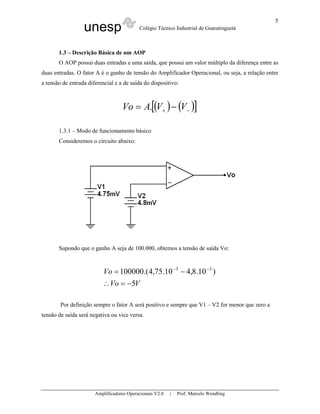 unesp Colégio Técnico Industrial de Guaratinguetá
Amplificadores Operacionais V2.0 | Prof. Marcelo Wendling
5
1.3 – Descrição Básica de um AOP
O AOP possui duas entradas e uma saída, que possui um valor múltiplo da diferença entre as
duas entradas. O fator A é o ganho de tensão do Amplificador Operacional, ou seja, a relação entre
a tensão de entrada diferencial e a de saída do dispositivo:
( ) ( )[ ]−+ −= VVAVo .
1.3.1 – Modo de funcionamento básico
Consideremos o circuito abaixo:
Supondo que o ganho A seja de 100.000, obtemos a tensão de saída Vo:
VVo
Vo
5
)10.8,410.75,4.(100000 33
−=∴
−= −−
Por definição sempre o fator A será positivo e sempre que V1 – V2 for menor que zero a
tensão de saída será negativa ou vice versa.
 