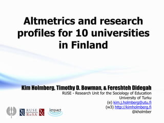 Kim Holmberg, Timothy D. Bowman, & Fereshteh Didegah
RUSE - Research Unit for the Sociology of Education
University of Turku
(e) kim.j.holmberg@utu.fi
(w3) http://kimholmberg.fi
@kholmber
Altmetrics and research
profiles for 10 universities
in Finland
 