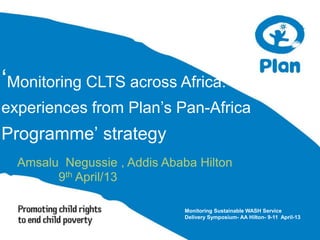 ‘Monitoring CLTS across Africa:
experiences from Plan’s Pan-Africa
Programme’ strategy
Amsalu Negussie , Addis Ababa Hilton
9th April/13
Monitoring Sustainable WASH Service
Delivery Symposium- AA Hilton- 9-11 April-13
 