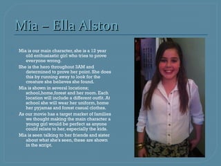 Mia – Ella Alston
   Mia is our main character, she is a 12 year
       old enthusiastic girl who tries to prove
       everyone wrong.
   She is the hero throughout 3AM and
       determined to prove her point. She does
       this by running away to look for the
       creature she believes she found.
   Mia is shown in several locations;
       school,home,forest and her room. Each
       location will include a different outfit. At
       school she will wear her uniform, home
       her pyjamas and forest casual clothes.
   As our movie has a target market of families
       we thought making the main character a
       young girl would be perfect as anyone
       could relate to her, especially the kids.
   Mia is seen talking to her friends and sister
       about what she's seen, these are shown
       in the script.
 
