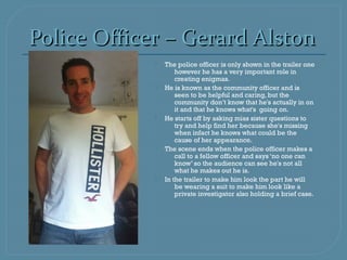 Police Officer – Gerard Alston
                The police officer is only shown in the trailer one
                     however he has a very important role in
                     creating enigmas.
                He is known as the community officer and is
                     seen to be helpful and caring, but the
                     community don’t know that he's actually in on
                     it and that he knows what's going on.
                He starts off by asking mias sister questions to
                     try and help find her because she's missing
                     when infact he knows what could be the
                     cause of her appearance.
                The scene ends when the police officer makes a
                     call to a fellow officer and says ‘no one can
                     know’ so the audience can see he's not all
                     what he makes out he is.
                In the trailer to make him look the part he will
                     be wearing a suit to make him look like a
                     private investigator also holding a brief case.
 