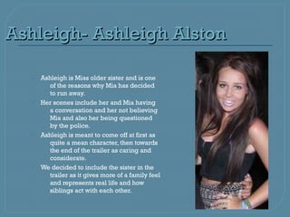 Ashleigh- Ashleigh Alston

     Ashleigh is Mias older sister and is one
        of the reasons why Mia has decided
        to run away.
     Her scenes include her and Mia having
        a conversation and her not believing
        Mia and also her being questioned
        by the police.
     Ashleigh is meant to come off at first as
        quite a mean character, then towards
        the end of the trailer as caring and
        considerate.
     We decided to include the sister in the
        trailer as it gives more of a family feel
        and represents real life and how
        siblings act with each other.
 