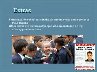 Extras
   Extras include school girls in the classroom scene and a group of
      Mia’s friends
   Other extras are pictures of people who are included on the
      missing posters scenes.
 