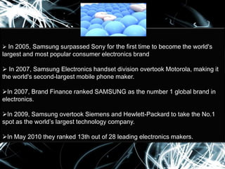 In 2005, Samsung surpassed Sony for the first time to become the world's

largest and most popular consumer electronics brand

 In 2007, Samsung Electronics handset division overtook Motorola, making it
the world's second-largest mobile phone maker.
In 2007, Brand Finance ranked SAMSUNG as the number 1 global brand in
electronics.
In 2009, Samsung overtook Siemens and Hewlett-Packard to take the No.1
spot as the world’s largest technology company.
In May 2010 they ranked 13th out of 28 leading electronics makers.

 
