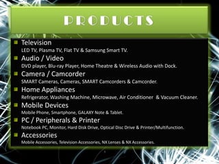 Television
LED TV, Plasma TV, Flat TV & Samsung Smart TV.

Audio / Video
DVD player, Blu-ray Player, Home Theatre & Wireless Audio with Dock.

Camera / Camcorder
SMART Cameras, Cameras, SMART Camcorders & Camcorder.

Home Appliances
Refrigerator, Washing Machine, Microwave, Air Conditioner & Vacuum Cleaner.

Mobile Devices
Mobile Phone, Smartphone, GALAXY Note & Tablet.

PC / Peripherals & Printer
Notebook PC, Monitor, Hard Disk Drive, Optical Disc Drive & Printer/Multifunction.

Accessories
Mobile Accessories, Television Accessories, NX Lenses & NX Accessories.

 