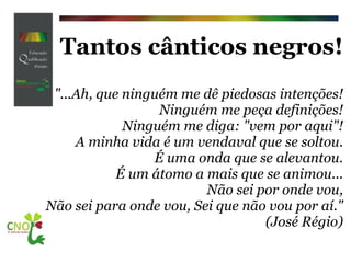 Tantos cânticos negros! "...Ah, que ninguém me dê piedosas intenções! Ninguém me peça definições! Ninguém me diga: "vem por aqui"! A minha vida é um vendaval que se soltou. É uma onda que se alevantou. É um átomo a mais que se animou... Não sei por onde vou, Não sei para onde vou, Sei que não vou por aí."    (José Régio) 