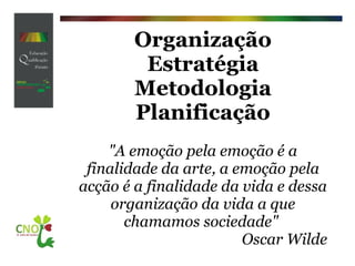 Organização Estratégia Metodologia Planificação    "A emoção pela emoção é a finalidade da arte, a emoção pela acção é a finalidade da vida e dessa organização da vida a que chamamos sociedade"  Oscar Wilde 