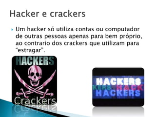 

Um hacker só utiliza contas ou computador
de outras pessoas apenas para bem próprio,
ao contrario dos crackers que utilizam para
“estragar”.

 