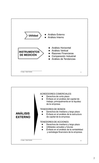 2
3
 Análisis Horizontal
 Análisis Vertical
 Razones Financieras
 Comparación Industrial
 Análisis de Tendencias
 Análisis Externo
 Análisis Interno
INSTRUMENTOS
DE MEDICIÓN
Utilidad
© Jorge L. Pastor Paredes
4
ACREEDORES COMERCIALES
 Derechos de corto plazo
 Énfasis en el análisis del capital de
trabajo, principalmente en la liquidez
de la empresa.
TENEDORES DE BONOS
 Derechos de mediano y largo plazo
 Énfasis en el análisis de la estructura
de capital de la empresa.
TENEDORES DE ACCIONES
 Derechos de mediano y largo plazo
 Utilidades actuales y futuras
 Énfasis en el análisis de la rentabilidad
y estrategia financiera de la empresa.
ANÁLISIS
EXTERNO
© Jorge L. Pastor Paredes
 