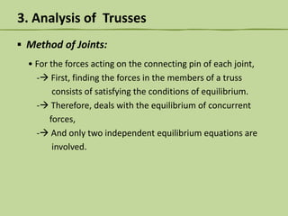 3. Analysis of Trusses
▪ Method of Joints:
• For the forces acting on the connecting pin of each joint,
- First, finding the forces in the members of a truss
consists of satisfying the conditions of equilibrium.
- Therefore, deals with the equilibrium of concurrent
forces,
- And only two independent equilibrium equations are
involved.

 