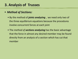 3. Analysis of Trusses
▪ Method of Sections:
• By the method of joints analyzing , we need only two of
the three equilibrium equations because the procedures
involve concurrent forces at each joint
• The method of sections analyzing has the basic advantage
that the force in almost any desired member may be found
directly from an analysis of a section which has cut that
member

 