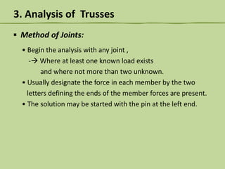 3. Analysis of Trusses
▪ Method of Joints:
• Begin the analysis with any joint ,
- Where at least one known load exists
and where not more than two unknown.
• Usually designate the force in each member by the two
letters defining the ends of the member forces are present.
• The solution may be started with the pin at the left end.

 