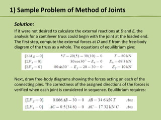 1) Sample Problem of Method of Joints
Solution:
If it were not desired to calculate the external reactions at D and E, the
analysis for a cantilever truss could begin with the joint at the loaded end.
The first step, compute the external forces at D and E from the free-body
diagram of the truss as a whole. The equations of equilibrium give:

Next, draw free-body diagrams showing the forces acting on each of the
connecting pins. The correctness of the assigned directions of the forces is
verified when each joint is considered in sequence. Equilibrium requires:

 