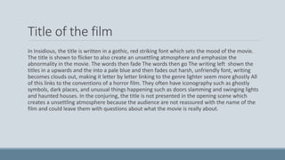 Title of the film
In Insidious, the title is written in a gothic, red striking font which sets the mood of the movie.
The title is shown to flicker to also create an unsettling atmosphere and emphasize the
abnormality in the movie. The words then fade The words then go The writing left shown the
titles in a upwards and the into a pale blue and then fades out harsh, unfriendly font, writing
becomes clouds out, making it letter by letter linking to the genre lighter seem more ghostly All
of this links to the conventions of a horror film. They often have iconography such as ghostly
symbols, dark places, and unusual things happening such as doors slamming and swinging lights
and haunted houses. In the conjuring, the title is not presented in the opening scene which
creates a unsettling atmosphere because the audience are not reassured with the name of the
film and could leave them with questions about what the movie is really about.
 