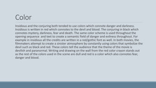 Color
Insidious and the conjuring both tended to use colors which connote danger and darkness.
Insidious is written in red which connotes to the devil and blood. The conjuring in black which
connotes mystery, darkness, fear and death. The same color scheme is used throughout the
opening sequence and text to create a semantic field of danger and evilness throughout. For
example in insidious all the credits are written in a red/gothic font as well. In both movies, the
filmmakers attempt to create a sinister atmosphere by constantly using colors that symbolize the
devil such as black and red. These colors tell the audience that the theme of the movie is
devilish and paranormal. Writing and drawing on the wall from the red color crayon stands out
as the rest of the colors used in the scene are dull and red is a color which also connotes fear,
danger and blood.
 