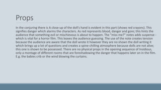 Props
In the conjuring there is A close-up of the doll's hand is evident in this part (shows red crayons). This
signifies danger which alarms the characters. As red represents blood, danger and gore; this hints the
audience that something evil or mischievous is about to happen. The "miss me?" notes adds suspense -
which is vital for a horror film. This leaves the audience guessing. The use of the note creates tension
because the audience are aware that the doll wrote it however they are no shown the doll writing it
which brings up a lot of questions and creates a spine-chilling atmosphere because dolls are not alive;
this one is shown to be possessed. There are no physical props in the opening sequence of Insidious,
only a montage of different rooms that are foreshadowing the danger that happens later on in the film.
E.g. the babies crib or the wind blowing the curtains.
 