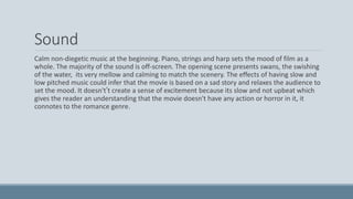 Sound
Calm non-diegetic music at the beginning. Piano, strings and harp sets the mood of film as a
whole. The majority of the sound is off-screen. The opening scene presents swans, the swishing
of the water, its very mellow and calming to match the scenery. The effects of having slow and
low pitched music could infer that the movie is based on a sad story and relaxes the audience to
set the mood. It doesn't’t create a sense of excitement because its slow and not upbeat which
gives the reader an understanding that the movie doesn't have any action or horror in it, it
connotes to the romance genre.
 
