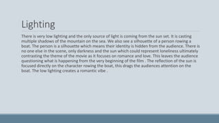 Lighting
There is very low lighting and the only source of light is coming from the sun set. It is casting
multiple shadows of the mountain on the sea. We also see a silhouette of a person rowing a
boat. The person is a silhouette which means their identity is hidden from the audience. There is
no one else in the scene, only darkness and the sun which could represent loneliness ultimately
contrasting the theme of the movie as it focuses on romance and love. This leaves the audience
questioning what is happening from the very beginning of the film . The reflection of the sun is
focused directly on the character rowing the boat, this drags the audiences attention on the
boat. The low lighting creates a romantic vibe .
 