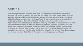 Setting
The opening sequence is based on the sunset. This emphasizes the romanticism because
watching the sunset is beautiful and heartfelt. It is known that falling in love is easy at sunset,
watching a sunset makes people feel infused with dreamy inner warmth. We also see some
white birds flying across the sea . Birds specifically doves represent romance because Greek
mythology associated the small, white bird with Aphrodite, the goddess of love.
Aphrodite/Venus is often depicted with doves fluttering around her or resting on her hand. The
color white breaks the red in the scene, this could symbolize goodness, innocence and faith
which often connote to a romance movie although in the notebook, there is a lot of distress
due to the fact that the main character lost all her memory including her relationship. This
could be the reason why the filmmaker decided the ratio of red to white is big and that red was
much more dominant that white. In this case red symbolizing stress and danger.
 