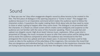 Sound
In ‘Now you see me’ they often exaggerate diegetic sound to allow tension to be created in the
film. The first piece of dialogue in the opening sequence is “Come in close”. This engages the
audience because it is an imperative command which makes the audience want to follow the
characters orders. It questions the reader making them think about why do they need to come
in close or what is going to happen after they come closer. The dialogue is not presented with
the character, it is shown as a black screen which creates some ambiguity and suspense as the
audience are not familiar with the voice of the character speaking. There is usually fast and
upbeat non diegetic sound. High drum beat/ intense music, explosions. When a pan shot is
presented of Chicago, the music increases its pace to infer that some action will be taking place
and to excite the audience compared to when the audience was introduced to the first
protagonist the music less upbeat and had a slower pace. A voiceover has been used to help
create an idea to the audience of the jobs/ideas of the magicians, this connotes the mood that
they are dangerous and individual beings. It is further evidence to the mysterious character they
are trying to portray because we don’t actually hear the diegetic voice of the character.
 