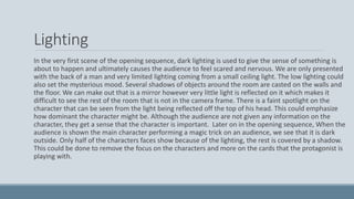 Lighting
In the very first scene of the opening sequence, dark lighting is used to give the sense of something is
about to happen and ultimately causes the audience to feel scared and nervous. We are only presented
with the back of a man and very limited lighting coming from a small ceiling light. The low lighting could
also set the mysterious mood. Several shadows of objects around the room are casted on the walls and
the floor. We can make out that is a mirror however very little light is reflected on it which makes it
difficult to see the rest of the room that is not in the camera frame. There is a faint spotlight on the
character that can be seen from the light being reflected off the top of his head. This could emphasize
how dominant the character might be. Although the audience are not given any information on the
character, they get a sense that the character is important. Later on in the opening sequence, When the
audience is shown the main character performing a magic trick on an audience, we see that it is dark
outside. Only half of the characters faces show because of the lighting, the rest is covered by a shadow.
This could be done to remove the focus on the characters and more on the cards that the protagonist is
playing with.
 
