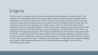 Enigma
The first shot is a medium shot of a male character that the audience is unfamiliar with. The
character has their back towards the camera which creates an equivocal idea towards what is
happening in the first few seconds of the film. There is a zoom into the back of the mysterious
characters head which creates tension and suspense since the audience do not know who the
character is and what his intentions are. There is then a short cut of the characters hands
shuffling a deck of cards which begins to create ideas in the audiences head about what the film
is going to be about, while still creating a sense of ambiguity. The Title/ Name of the film is not
presented in the opening sequence, this creates enigma towards the audience because the title
of the film usually drops some hints about what the movie is going to be about, however this is
not the case here, instead the audience are left to figure out on their own what the film is based
on from the conventions of action- adventure the filmmaker incorporates Their diegetic dialogue
also creates a link between darkness and the characters because magic is often seen as
something which is dark.
 