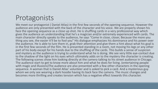 Protagonists
We meet our protagonist ( Daniel Atlas) in the first few seconds of the opening sequence. However the
audience are only presented with the back of the character and his voice. We are properly shown his
face the opening sequence as a close up shot. He is shuffling cards in a very professional way which
gives the audience an understanding that he’s a magician and/or extremely experienced with cards. The
main character directly speaks to the audience, he says “Come In close, closer, Because the more you
thing you see, the easier it'll be to fool you” His dialogue emphasizes his dominance and his power over
the audience. He is able to lure them in, grab their attention and give them a hint about what his goal is
in the first few seconds of the film. He is presented standing in a room, not moving his legs or any other
part of his body except for his hands due to the shuffling of the cards. This builds a sense of suspicion
and mystery as the audience is trying to understand what he is doing. We see very little eye-contact due
to the shadow of the light on his eyes which ultimately adds on to the mystery the character is creating.
The following scenes show him looking directly at the camera talking to his street audience in Chicago.
The audience start to get to know more about him and what he does for living. (entertaining people
with magic and illusions)The audience are also presented with a few other characters in the opening
sequence. A woman that is Daniel Atlas’ volunteer and is asked to pick a card. And a mysterious guy
whom we only see wearing a dark hoodie having its back face the camera. The music changes and
becomes more thrilling and creates tension which has a negative effect towards this character.
 