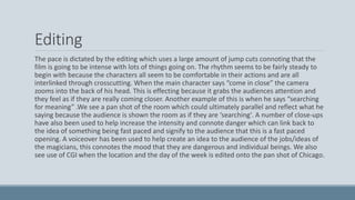 Editing
The pace is dictated by the editing which uses a large amount of jump cuts connoting that the
film is going to be intense with lots of things going on. The rhythm seems to be fairly steady to
begin with because the characters all seem to be comfortable in their actions and are all
interlinked through crosscutting. When the main character says “come in close” the camera
zooms into the back of his head. This is effecting because it grabs the audiences attention and
they feel as if they are really coming closer. Another example of this is when he says “searching
for meaning” .We see a pan shot of the room which could ultimately parallel and reflect what he
saying because the audience is shown the room as if they are ‘searching'. A number of close-ups
have also been used to help increase the intensity and connote danger which can link back to
the idea of something being fast paced and signify to the audience that this is a fast paced
opening. A voiceover has been used to help create an idea to the audience of the jobs/ideas of
the magicians, this connotes the mood that they are dangerous and individual beings. We also
see use of CGI when the location and the day of the week is edited onto the pan shot of Chicago.
 