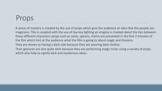 Props
A sense of mystery is created by the use of props which give the audience an idea that the people are
magicians. This is coupled with the use of low key lighting an enigma is created about the ties between
these different characters props such as cards, spoons, chains are presented in the first 2 minutes of
the film which hint at the audience what the film is going to about magic and illusions.
They are shown as having a dark side because they are wearing dark clothes.
Their gestures are also quite dark because they are performing magic tricks using a variety of props
which also help to signify dark and mysterious ideas.
 