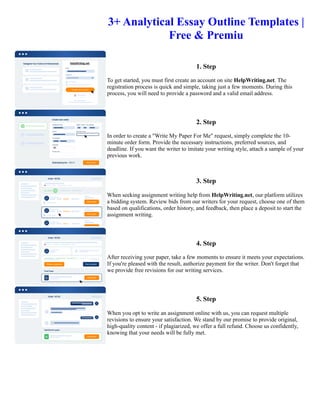 3+ Analytical Essay Outline Templates |
Free & Premiu
1. Step
To get started, you must first create an account on site HelpWriting.net. The
registration process is quick and simple, taking just a few moments. During this
process, you will need to provide a password and a valid email address.
2. Step
In order to create a "Write My Paper For Me" request, simply complete the 10-
minute order form. Provide the necessary instructions, preferred sources, and
deadline. If you want the writer to imitate your writing style, attach a sample of your
previous work.
3. Step
When seeking assignment writing help from HelpWriting.net, our platform utilizes
a bidding system. Review bids from our writers for your request, choose one of them
based on qualifications, order history, and feedback, then place a deposit to start the
assignment writing.
4. Step
After receiving your paper, take a few moments to ensure it meets your expectations.
If you're pleased with the result, authorize payment for the writer. Don't forget that
we provide free revisions for our writing services.
5. Step
When you opt to write an assignment online with us, you can request multiple
revisions to ensure your satisfaction. We stand by our promise to provide original,
high-quality content - if plagiarized, we offer a full refund. Choose us confidently,
knowing that your needs will be fully met.
3+ Analytical Essay Outline Templates | Free & Premiu 3+ Analytical Essay Outline Templates | Free & Premiu
 