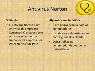 Antivírus Norton
Definição:
• O antivírus Norton é um
antivírus da emprensa
Symantec. O criador deste
antivírus e também o
fundador da empresa, foi
Peter Norton em 1982
Algumas características:
• É um pouco pesado para os
computadores;
• Instala – se e desinstala – se
com alguma dificuldade;
• Deixa tralhas no
computador depois de ser
desinstalado….
 
