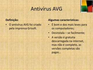 Antivírus AVG
Definição:
• O antivírus AVG foi criado
pela imprensa Grisoft.
Algumas características:
• É bom e dos mais leves para
os computadores;
• Desinstala – se facilmente;
• A versão é gratuita
descarregada na internet,
mas não é completo, as
versões completas são
pagas…
 