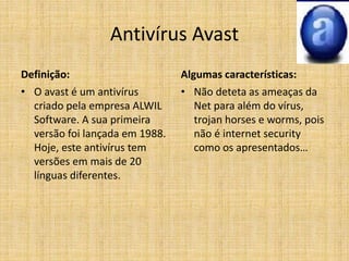 Antivírus Avast
Definição:
• O avast é um antivírus
criado pela empresa ALWIL
Software. A sua primeira
versão foi lançada em 1988.
Hoje, este antivírus tem
versões em mais de 20
línguas diferentes.
Algumas características:
• Não deteta as ameaças da
Net para além do vírus,
trojan horses e worms, pois
não é internet security
como os apresentados…
 