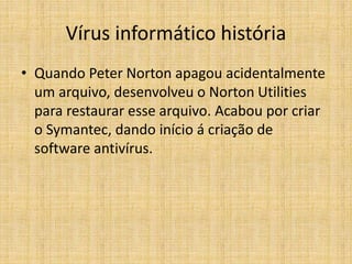 Vírus informático história
• Quando Peter Norton apagou acidentalmente
um arquivo, desenvolveu o Norton Utilities
para restaurar esse arquivo. Acabou por criar
o Symantec, dando início á criação de
software antivírus.
 