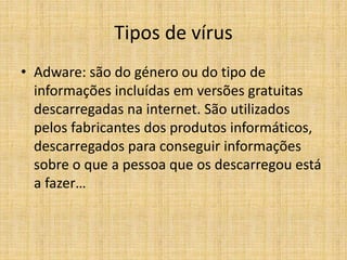 Tipos de vírus
• Adware: são do género ou do tipo de
informações incluídas em versões gratuitas
descarregadas na internet. São utilizados
pelos fabricantes dos produtos informáticos,
descarregados para conseguir informações
sobre o que a pessoa que os descarregou está
a fazer…
 