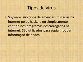 • Spyware: são tipos de ameaças utilizadas na
internet pelos hackers ou simplesmente
contido nos programas descarregados na
internet. São utilizados para espiar, roubar
informação de dados…
Tipos de vírus
 
