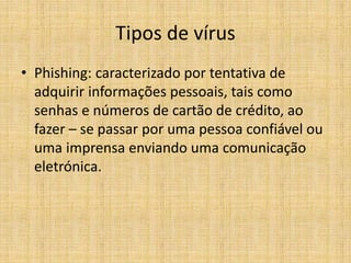 • Phishing: caracterizado por tentativa de
adquirir informações pessoais, tais como
senhas e números de cartão de crédito, ao
fazer – se passar por uma pessoa confiável ou
uma imprensa enviando uma comunicação
eletrónica.
Tipos de vírus
 
