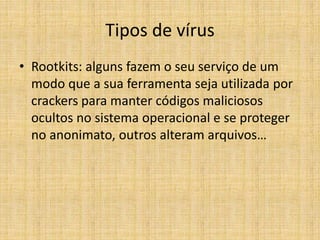 • Rootkits: alguns fazem o seu serviço de um
modo que a sua ferramenta seja utilizada por
crackers para manter códigos maliciosos
ocultos no sistema operacional e se proteger
no anonimato, outros alteram arquivos…
Tipos de vírus
 
