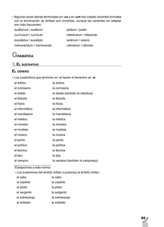 95
•		Algunas voces latinas terminadas en -us y en -um han creado variantes formales
con la terminación -o. Ambas son correctas, aunque las variantes sin adaptar
son más frecuentes:
auditórium / auditorio	 pódium / podio
currículum / currículo	 referéndum / referendo
eucaliptus / eucalipto	 solárium / solario
memorándum / memorando	 ultimátum / ultimato
Gramática
1. El sustantivo
El género
•		Los sustantivos que terminan en -o hacen el femenino en -a:
el árbitro 		 la árbitra
el comisario 		 la comisaria
el diablo 		 la diabla (también la diablesa)
el filósofo 		 la filósofa
el físico 		 la física
el informático 		 la informática
el mandatario		 la mandataria
el médico 		 la médica
el ministro 		 la ministra
el modisto 		 la modista
el músico 		 la música
el perito 		 la perita
el político 		 la política
el técnico 		 la técnica
el tipo 		 la tipa
el vampiro			 la vampira (también la vampiresa)
Excepciones a esta norma:
– Los sustantivos del ámbito militar o próximos al ámbito militar:
el cabo			 la cabo	
el copiloto			 la copiloto
el piloto		la piloto
el sargento		la sargento
el sobrecargo	 la sobrecargo
el soldado 		la soldado
 