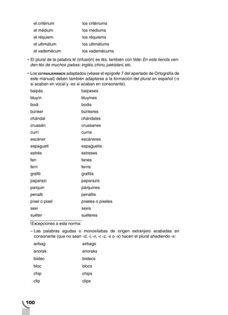 100
el critérium		los critériums
el médium		los médiums
el réquiem		los réquiems
el ultimátum		los ultimátums
el vademécum		los vademécums
•		El plural de la palabra té (infusión) es tés, también con tilde: En esta tienda ven-
den tés de muchos países: inglés,chino,pakistaní,etc.
•		Los extranjerismos adaptados (véase el epígrafe 7 del apartado de Ortografía de
este manual) deben también adaptarse a la formación del plural en español (-s
si acaban en vocal y -es si acaban en consonante).
baipás	baipases
bluyín	bluyines
bodi	bodis
búnker	búnkeres
chándal	chándales
cruasán	cruasanes
curri 	 curris
escáner	escáneres
espagueti	espaguetis
estrés	estreses
fan	fanes
ferri	ferris
grafiti 	 grafitis
paparazi 	 paparazis
parquin	párquines
penalti	penaltis
píxel o pixel	 píxeles o pixeles
sexi	sexis
suéter	suéteres
Excepciones a esta norma:
– Las palabras agudas o monosílabas de origen extranjero acabadas en
consonante (que no sean -d, -l, -n, -r, -z, -s o -x) hacen el plural añadiendo -s:
airbag		airbags
anorak 		anoraks	
bistec		bistecs
bloc		blocs
chip		chips
clip		clips
 