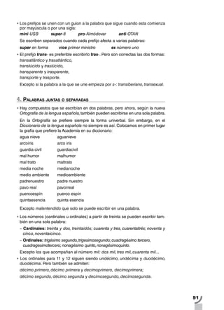 91
•		Los prefijos se unen con un guion a la palabra que sigue cuando esta comienza
por mayúscula o por una sigla:
mini-USB 	 super-8	 pro-Almódovar	 anti-OTAN
Se escriben separados cuando cada prefijo afecta a varias palabras:
super en forma 	 vice primer ministro 		 ex número uno
•		El prefijo trans- es preferible escribirlo tras-. Pero son correctas las dos formas:
transatlántico y trasatlántico,
translúcido y traslúcido,
transparente y trasparente,
transporte y trasporte.
Excepto si la palabra a la que se une empieza por s-: transiberiano, transexual.
4. Palabras juntas o separadas
•		Hay compuestos que se escribían en dos palabras, pero ahora, según la nueva
Ortografía de la lengua española,también pueden escribirse en una sola palabra.
En la Ortografía se prefiere siempre la forma univerbal. Sin embargo, en el
Diccionario de la lengua española no siempre es así. Colocamos en primer lugar
la grafía que prefiere la Academia en su diccionario:
agua nieve 		 aguanieve
arcoíris		 arco iris
guardia civil 	 	 guardiacivil
mal humor 	 	 malhumor
mal trato 		 maltrato
media noche medianoche
medio ambiente 	 medioambiente
padrenuestro 	 padre nuestro
pavo real 	 	 pavorreal
puercoespín 		 puerco espín
quintaesencia 	 quinta esencia
Excepto malentendido que solo se puede escribir en una palabra.
•		Los números (cardinales u ordinales) a partir de treinta se pueden escribir tam-
bién en una sola palabra:
– Cardinales: treinta y dos, treintaidós; cuarenta y tres, cuarentaitrés; noventa y
cinco, noventaicinco.	
– Ordinales: trigésimo segundo,trigesimosegundo; cuadragésimo tercero,
cuadragesimotercero; nonagésimo quinto,nonagésimoquinto.
Excepto los que acompañan al número mil: dos mil, tres mil, cuarenta mil...
•		Los ordinales para 11 y 12 siguen siendo undécimo, undécima y duodécimo,
duodécima. Pero también se admiten:
décimo primero, décimo primera y decimoprimero, decimoprimera;
décimo segundo, décimo segunda y decimosegundo, decimosegunda.
 