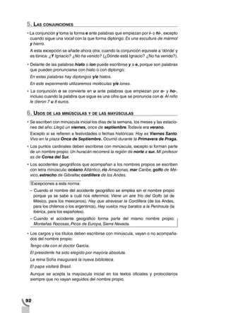 92
5. Las conjunciones
•		La conjunción y toma la forma e ante palabras que empiezan por i- o hi-, excepto
cuando sigue una vocal con la que forma diptongo: Es una escultura de mármol
y hierro.
A esta excepción se añade ahora otra: cuando la conjunción equivale a ‘dónde’ y
es tónica: ¿Y Ignacio? ¿No ha venido? (¿Dónde está Ignacio? ¿No ha venido?).
•		Delante de las palabras hiato o ion puede escribirse y o e, porque son palabras
que pueden pronunciarse con hiato o con diptongo:
En estas palabras hay diptongos y/e hiatos.
En este experimento utilizaremos moléculas y/e iones.
•		La conjunción o se convierte en u ante palabras que empiezan por o- y ho-,
incluso cuando la palabra que sigue es una cifra que se pronuncia con o: Al niño
le dieron 7 u 8 euros.
6. Usos de las minúsculas y de las mayúsculas
•		Se escriben con minúscula inicial los días de la semana, los meses y las estacio-
nes del año: Llegó un viernes, once de septiembre.Todavía era verano.
Excepto si se refieren a festividades o fechas históricas: Hoy es Viernes Santo.
Vivo en la plaza Once de Septiembre. Ocurrió durante la Primavera de Praga.
•		Los puntos cardinales deben escribirse con minúscula, excepto si forman parte
de un nombre propio: Un huracán recorrerá la región de norte a sur. Mi profesor
es de Corea del Sur.
•		Los accidentes geográficos que acompañan a los nombres propios se escriben
con letra minúscula: océano Atlántico, río Amazonas, mar Caribe, golfo de Mé-
xico, estrecho de Gibraltar, cordillera de los Andes.
Excepciones a esta norma:
– Cuando el nombre del accidente geográfico se emplea sin el nombre propio
porque ya se sabe a cuál nos referimos: Viene un aire frío del Golfo (el de
México, para los mexicanos), Hay que atravesar la Cordillera (de los Andes,
para los chilenos o los argentinos), Hay vuelos muy baratos a la Península (la
ibérica, para los españoles).
– Cuando el accidente geográfico forma parte del mismo nombre propio:
Montañas Rocosas,Picos de Europa,Sierra Nevada.
•		Los cargos y los títulos deben escribirse con minúscula, vayan o no acompaña-
dos del nombre propio:
Tengo cita con el doctor García.
El presidente ha sido elegido por mayoría absoluta.
La reina Sofía inaugurará la nueva biblioteca.
El papa visitará Brasil.
Aunque se acepta la mayúscula inicial en los textos oficiales y protocolarios
siempre que no vayan seguidos del nombre propio.
 