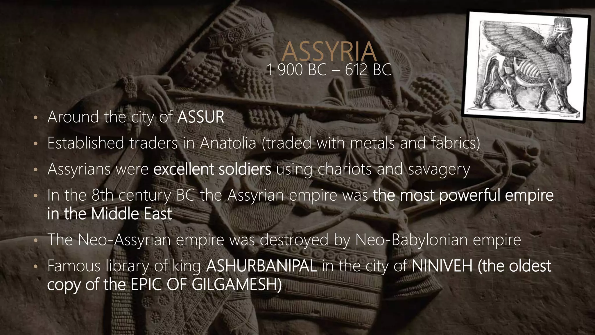 ASSYRIA
1 900 BC – 612 BC
• Around the city of ASSUR
• Established traders in Anatolia (traded with metals and fabrics)
• Assyrians were excellent soldiers using chariots and savagery
• In the 8th century BC the Assyrian empire was the most powerful empire
in the Middle East
• The Neo-Assyrian empire was destroyed by Neo-Babylonian empire
• Famous library of king ASHURBANIPAL in the city of NINIVEH (the oldest
copy of the EPIC OF GILGAMESH)
 