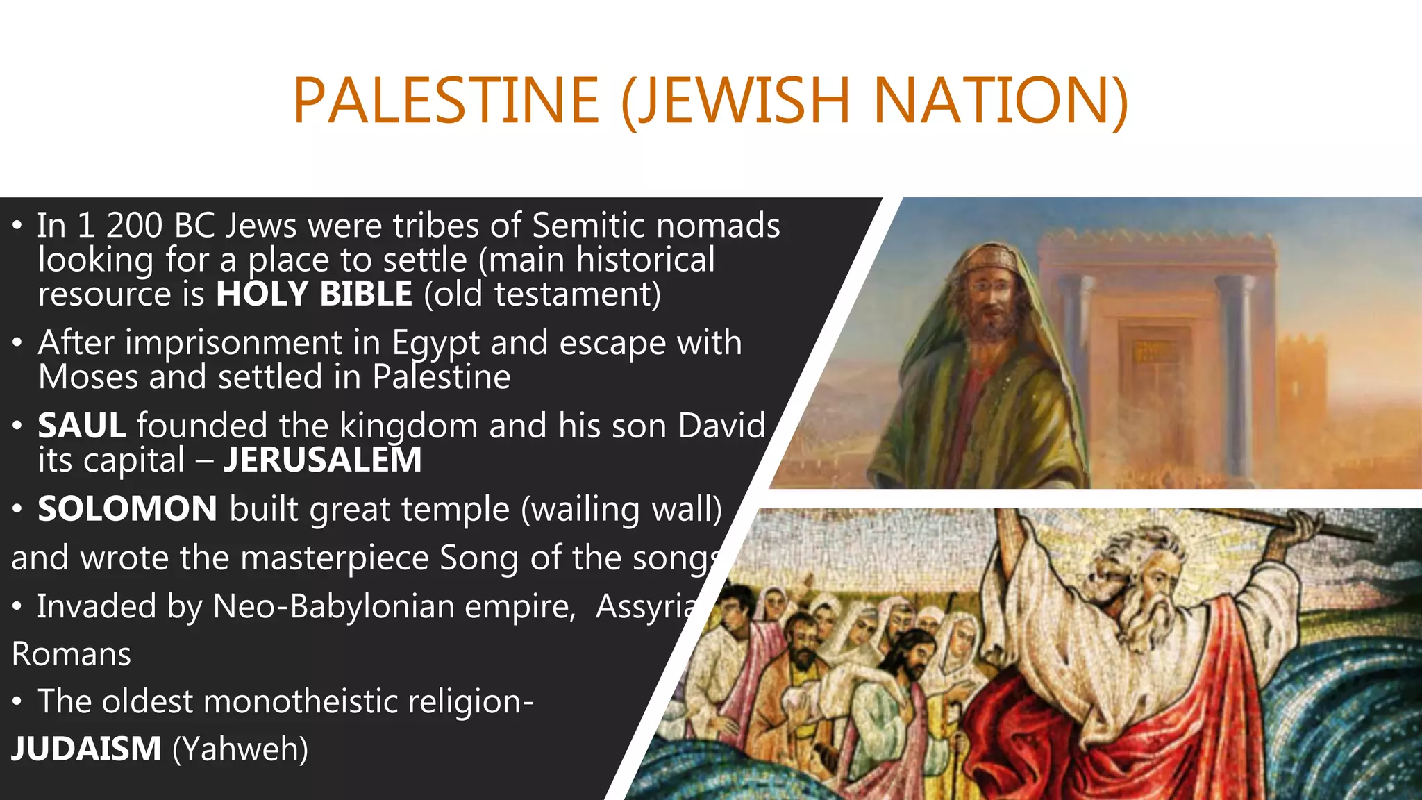 PALESTINE (JEWISH NATION)
• In 1 200 BC Jews were tribes of Semitic nomads
looking for a place to settle (main historical
resource is HOLY BIBLE (old testament)
• After imprisonment in Egypt and escape with
Moses and settled in Palestine
• SAUL founded the kingdom and his son David
its capital – JERUSALEM
• SOLOMON built great temple (wailing wall)
and wrote the masterpiece Song of the songs
• Invaded by Neo-Babylonian empire, Assyria,
Romans
• The oldest monotheistic religion-
JUDAISM (Yahweh)
 