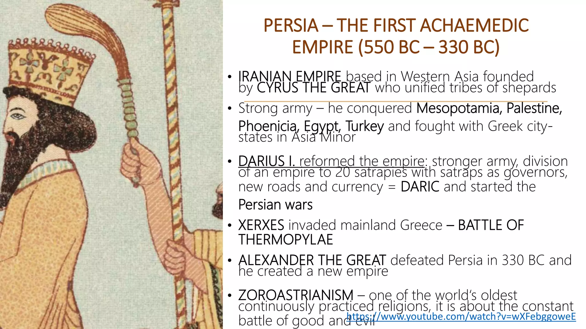 PERSIA – THE FIRST ACHAEMEDIC
EMPIRE (550 BC – 330 BC)
• IRANIAN EMPIRE based in Western Asia founded
by CYRUS THE GREAT who unified tribes of shepards
• Strong army – he conquered Mesopotamia, Palestine,
Phoenicia, Egypt, Turkey and fought with Greek city-
states in Asia Minor
• DARIUS I. reformed the empire: stronger army, division
of an empire to 20 satrapies with satraps as governors,
new roads and currency = DARIC and started the
Persian wars
• XERXES invaded mainland Greece – BATTLE OF
THERMOPYLAE
• ALEXANDER THE GREAT defeated Persia in 330 BC and
he created a new empire
• ZOROASTRIANISM – one of the world‘s oldest
continuously practiced religions, it is about the constant
battle of good and evilhttps://www.youtube.com/watch?v=wXFebggoweE
 