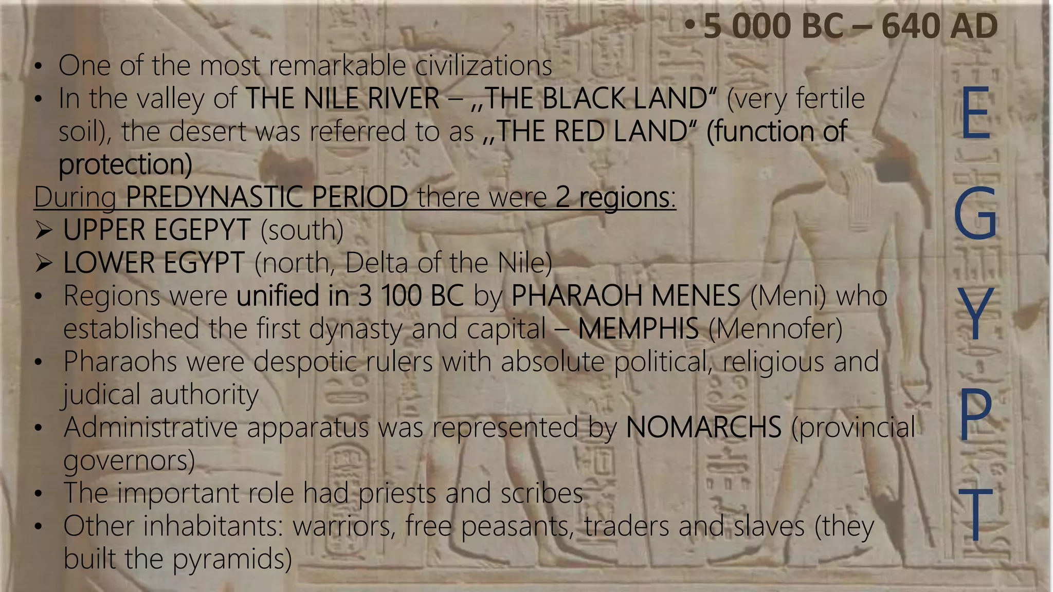 E
G
Y
P
T
• One of the most remarkable civilizations
• In the valley of THE NILE RIVER – ,,THE BLACK LAND“ (very fertile
soil), the desert was referred to as ,,THE RED LAND“ (function of
protection)
During PREDYNASTIC PERIOD there were 2 regions:
 UPPER EGEPYT (south)
 LOWER EGYPT (north, Delta of the Nile)
• Regions were unified in 3 100 BC by PHARAOH MENES (Meni) who
established the first dynasty and capital – MEMPHIS (Mennofer)
• Pharaohs were despotic rulers with absolute political, religious and
judical authority
• Administrative apparatus was represented by NOMARCHS (provincial
governors)
• The important role had priests and scribes
• Other inhabitants: warriors, free peasants, traders and slaves (they
built the pyramids)
•5 000 BC – 640 AD
 