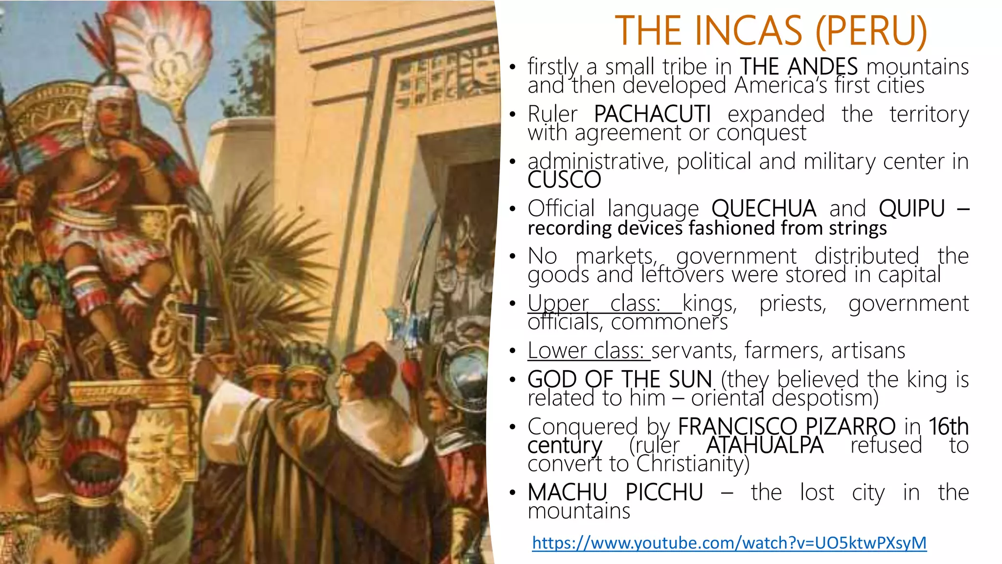THE INCAS (PERU)
• firstly a small tribe in THE ANDES mountains
and then developed America‘s first cities
• Ruler PACHACUTI expanded the territory
with agreement or conquest
• administrative, political and military center in
CUSCO
• Official language QUECHUA and QUIPU –
recording devices fashioned from strings
• No markets, government distributed the
goods and leftovers were stored in capital
• Upper class: kings, priests, government
officials, commoners
• Lower class: servants, farmers, artisans
• GOD OF THE SUN (they believed the king is
related to him – oriental despotism)
• Conquered by FRANCISCO PIZARRO in 16th
century (ruler ATAHUALPA refused to
convert to Christianity)
• MACHU PICCHU – the lost city in the
mountains
https://www.youtube.com/watch?v=UO5ktwPXsyM
 