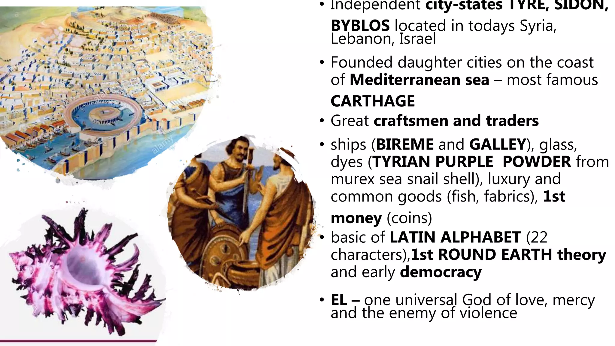• Independent city-states TYRE, SIDON,
BYBLOS located in todays Syria,
Lebanon, Israel
• Founded daughter cities on the coast
of Mediterranean sea – most famous
CARTHAGE
• Great craftsmen and traders
• ships (BIREME and GALLEY), glass,
dyes (TYRIAN PURPLE POWDER from
murex sea snail shell), luxury and
common goods (fish, fabrics), 1st
money (coins)
• basic of LATIN ALPHABET (22
characters),1st ROUND EARTH theory
and early democracy
• EL – one universal God of love, mercy
and the enemy of violence
 
