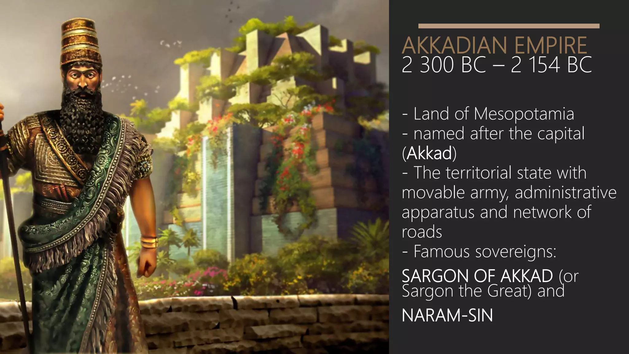 AKKADIAN EMPIRE
2 300 BC – 2 154 BC
- Land of Mesopotamia
- named after the capital
(Akkad)
- The territorial state with
movable army, administrative
apparatus and network of
roads
- Famous sovereigns:
SARGON OF AKKAD (or
Sargon the Great) and
NARAM-SIN
 