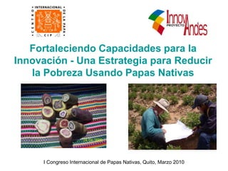 Fortaleciendo Capacidades para la
Innovación - Una Estrategia para Reducir
la Pobreza Usando Papas Nativas
I Congreso Internacional de Papas Nativas, Quito, Marzo 2010
 